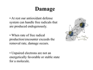 Damage
• At rest our antioxidant defense
system can handle free radicals that
are produced endogenously.
• When rate of free radical
production/encounter exceeds the
removal rate, damage occurs.
• Unpaired electrons are not an
energetically favorable or stable state
for a molecule.
 