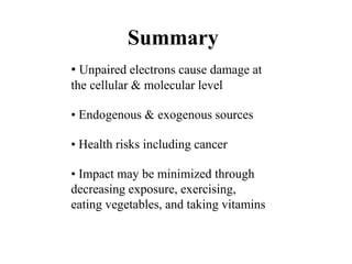 Summary
• Unpaired electrons cause damage at
the cellular & molecular level
• Endogenous & exogenous sources
• Health risks including cancer
• Impact may be minimized through
decreasing exposure, exercising,
eating vegetables, and taking vitamins
 