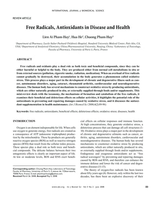 INTERNATIONAL JOURNAL of BIOMEDICAL SCIENCE


REVIEW ARTICLE


              Free Radicals, Antioxidants in Disease and Health
                                  Lien Ai Pham-Huy1, Hua He2, Chuong Pham-Huy3
  1
   Department of Pharmacy, Lucile Salter Packard Children’s Hospital, Stanford University Medical Center, Palo Alto, CA,
  USA; 2Department of Analytical Chemistry, China Pharmaceutical University, Nanjing, China; 3Laboratory of Toxicology,
                                Faculty of Pharmacy, University of Paris 5, Paris, France



      ABSTRACT

          Free radicals and oxidants play a dual role as both toxic and beneﬁcial compounds, since they can be
      either harmful or helpful to the body. They are produced either from normal cell metabolisms in situ or
      from external sources (pollution, cigarette smoke, radiation, medication). When an overload of free radicals
      cannot gradually be destroyed, their accumulation in the body generates a phenomenon called oxidative
      stress. This process plays a major part in the development of chronic and degenerative illness such as can-
      cer, autoimmune disorders, aging, cataract, rheumatoid arthritis, cardiovascular and neurodegenerative
      diseases. The human body has several mechanisms to counteract oxidative stress by producing antioxidants,
      which are either naturally produced in situ, or externally supplied through foods and/or supplements. This
      mini-review deals with the taxonomy, the mechanisms of formation and catabolism of the free radicals, it
      examines their beneﬁcial and deleterious effects on cellular activities, it highlights the potential role of the
      antioxidants in preventing and repairing damages caused by oxidative stress, and it discusses the antioxi-
      dant supplementation in health maintenance. (Int J Biomed Sci 2008;4(2):89-96)

      Keywords: free radicals; antioxidants; beneﬁcial effects; deleterious effects; oxidative stress; diseases; health


INTRODUCTION                                                                 cial effects on cellular responses and immune function.
                                                                             At high concentrations, they generate oxidative stress, a
    Oxygen is an element indispensable for life. When cells                  deleterious process that can damage all cell structures (1-
use oxygen to generate energy, free radicals are created as                  10). Oxidative stress plays a major part in the development
a consequence of ATP (adenosine triphosphate) produc-                        of chronic and degenerative ailments such as cancer, ar-
tion by the mitochondria. These by-products are generally                    thritis, aging, autoimmune disorders, cardiovascular and
reactive oxygen species (ROS) as well as reactive nitrogen                   neurodegenerative diseases. The human body has several
species (RNS) that result from the cellular redox process.                   mechanisms to counteract oxidative stress by producing
These species play a dual role as both toxic and beneﬁ-                      antioxidants, which are either naturally produced in situ,
cial compounds. The delicate balance between their two                       or externally supplied through foods and/or supplements.
antagonistic effects is clearly an important aspect of life.                 Endogenous and exogenous antioxidants act as “free
At low or moderate levels, ROS and RNS exert beneﬁ-                          radical scavengers” by preventing and repairing damages
                                                                             caused by ROS and RNS, and therefore can enhance the
                                                                             immune defense and lower the risk of cancer and degen-
                                                                             erative diseases (11-15).
Corresponding author: Chuong Pham-Huy, Laboratory of Toxicology,
Faculty of Pharmacy, University of Paris 5, 4 avenue de, l’Observatoire,
                                                                                 The theory of oxygen-free radicals has been known
75006 Paris, France. E-mail: phamhuychuong@yahoo.com.                        about ﬁfty years ago (4). However, only within the last two
Received March 26, 2008; Accepted May 5, 2008                                decades, has there been an explosive discovery of their


                                            w w w.ijbs.org    Int J Biomed Sci   Vol. 4 No. 2   June 2008                                  89
 