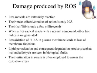 Damage produced by ROS Free radicals are extremely reactive  Their mean effective radius of action is only 30 Å Their half life is only a few milliseconds When a free radical reacts with a normal compound, other free radicals are generated Peroxidation of PUFA in plasma membrane leads to loss of membrane functions Lipid peroxidation and consequent degradation products such as malondialdehyde are seen in biological fluids Their estimation in serum is often employed to assess the oxidative stress 