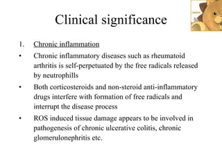 Clinical significance Chronic inflammation Chronic inflammatory diseases such as rheumatoid arthritis is self-perpetuated by the free radicals released by neutrophills Both corticosteroids and non-steroid anti-inflammatory drugs interfere with formation of free radicals and interrupt the disease process ROS induced tissue damage appears to be involved in pathogenesis of chronic ulcerative colitis, chronic glomerulonephritis etc.  