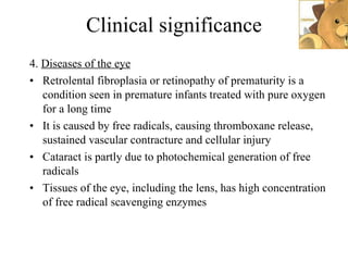 Clinical significance 4.  Diseases of the eye Retrolental fibroplasia or retinopathy of prematurity is a condition seen in premature infants treated with pure oxygen for a long time It is caused by free radicals, causing thromboxane release, sustained vascular contracture and cellular injury Cataract is partly due to photochemical generation of free radicals  Tissues of the eye, including the lens, has high concentration of free radical scavenging enzymes 