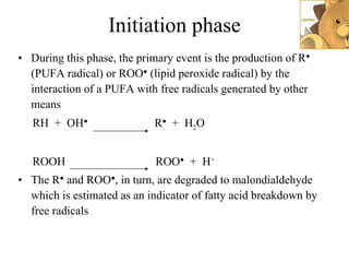Initiation phase During this phase, the primary event is the production of R ●  (PUFA radical) or ROO ●  (lipid peroxide radical) by the interaction of a PUFA with free radicals generated by other means RH  +  OH ●   R ●   +  H 2 O  ROOH  ROO ●   +  H + The R ●  and ROO ● , in turn, are degraded to malondialdehyde which is estimated as an indicator of fatty acid breakdown by free radicals 