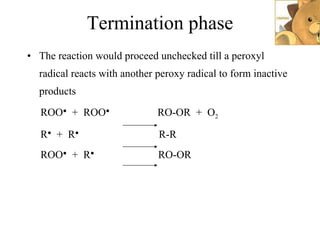 Termination phase The reaction would proceed unchecked till a peroxyl radical reacts with another peroxy radical to form inactive products ROO ●   +  ROO ●   RO-OR  +  O 2 R ●   +  R ●   R-R ROO ●   +  R ●   RO-OR 
