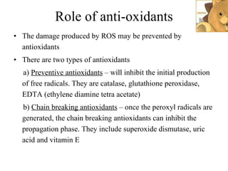 Role of anti-oxidants The damage produced by ROS may be prevented by antioxidants There are two types of antioxidants a)  Preventive antioxidants  – will inhibit the initial production of free radicals. They are catalase, glutathione peroxidase, EDTA (ethylene diamine tetra acetate) b)  Chain breaking antioxidants  – once the peroxyl radicals are generated, the chain breaking antioxidants can inhibit the propagation phase. They include superoxide dismutase, uric acid and vitamin E 