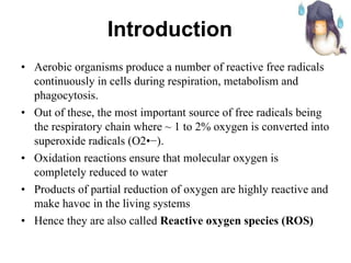 Aerobic organisms produce a number of reactive free radicals continuously in cells during respiration, metabolism and phagocytosis.  Out of these, the most important source of free radicals being the respiratory chain where ~ 1 to 2% oxygen is converted into superoxide radicals (O2•−). Oxidation reactions ensure that molecular oxygen is completely reduced to water Products of partial reduction of oxygen are highly reactive and make havoc in the living systems Hence they are also called  Reactive oxygen species (ROS) Introduction   