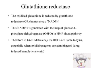Glutathione reductase The oxidised glutathione is reduced by glutathione reductase (GR) in presence of NADPH This NADPH is generated with the help of glucose-6-phosphate dehydrogenase (G6PD) in HMP shunt pathway Therefore in G6PD deficiency the RBCs are liable to lysis, especially when oxidising agents are administered (drug induced hemolytic anemia)  