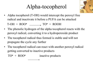 Alpha-tocopherol Alpha tocopherol (T-OH) would intercept the peroxyl free radical and inactivate it before a PUFA can be attacked T-OH  +  ROO ●   TO ●   +  ROOH The phenolic hydrogen of the alpha tocopherol reacts with the peroxyl radical, converting it to a hydroperoxide product The tocopherol radical thus formed is stable and will not propagate the cycle any further The tocopherol radical can react with another peroxyl radical getting converted to inactive products TO ●   +  ROO ●   inactive products 