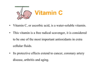 Vitamin C   Vitamin C, or ascorbic acid, is a water-soluble vitamin.  This vitamin is a free radical scavenger,  it is considered to be one of the most important antioxidants in extra cellular fluids.   Its protective effects extend to cancer, coronary artery disease, arthritis and aging.  