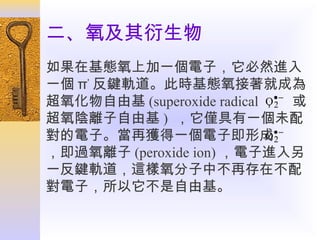 二、氧及其衍生物
如果在基態氧上加一個電子，它必然進入
一個 π* 反鍵軌道。此時基態氧接著就成為
O2
超氧化物自由基 (superoxide radical ，• − 或
超氧陰離子自由基 ) ，它僅具有一個未配
O2
對的電子。當再獲得一個電子即形成• −
，即過氧離子 (peroxide ion) ，電子進入另
一反鍵軌道，這樣氧分子中不再存在不配
對電子，所以它不是自由基。

 