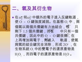 二、氧及其衍生物
♦ 在 O • −和 O 2 − 中額外的電子進入反鍵軌道，
2
2

使 O － O 鍵強度減弱。在基態 O2 中，兩
O• − 只
2
個氧以兩個共價鍵有力地結合，在
O2−
2
剩下 1.5 個共價鍵，而在
中只有一個
O2−
2
共價鍵，因此中的 O － O 鍵很弱，在
α∗ p
2
上再增加兩電子，則進入 軌道，使氧
與氧的結合鍵完全消除，形成 2O2- ，在
生物系統 O2 中的雙電子的還原產物是
H2O2 ，而四電子的還原產物是 H2O 。

 