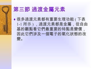 第三節 過渡金屬元素
♦ 很多過渡元素都有重要生理功能 ( 下表

1-1 所示 ) ，過渡元素都是金屬，從自由
基的觀點看它們最重要的特點是變價，
因此它們涉及一個電子的氧化狀態的改
變。

 