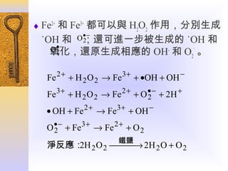 ♦ Fe2+ 和 Fe3+ 都可以與 H2O2 作用，分別生成
O• −
2
；還可進一步被生成的

˙OH 和
˙OH 和
O• −
2
氧化，還原生成相應的 OH- 和 O2˙ 。
Fe 2 + + H 2 O 2 → Fe 3 + + •OH + OH −
Fe 3 + + H 2 O 2 → Fe 2 + + O • − + 2H +
2
• OH + Fe 2 + → Fe 3 + + OH −
•−
3+
2+
O 2 + Fe → Fe + O 2
鐵鹽
淨反應： 2 O 2  → 2H 2 O + O 2
2H


 