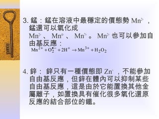 3. 錳：錳在溶液中最穩定的價態勢 Mn2+ ，
錳還可以氧化成
Mn2+ 、 Mn4+ 、 Mn7+ 。 Mn2+ 也可以參加自
由基反應： +
2+
•−
3+
Mn

+ O 2 + 2H → Mn

+ H 2O2

4. 鋅： 鋅只有一種價態即 Zn+ ，不能參加
自由基反應，但鋅在體內可以抑制某些
自由基反應，這是由於它能置換其他金
屬離子，如置換具有催化很多氧化還原
反應的結合部位的鐵。

 