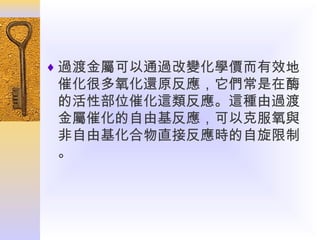 ♦ 過渡金屬可以通過改變化學價而有效地

催化很多氧化還原反應，它們常是在酶
的活性部位催化這類反應。這種由過渡
金屬催化的自由基反應，可以克服氧與
非自由基化合物直接反應時的自旋限制
。

 
