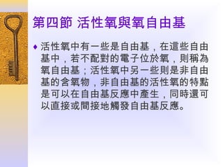 第四節 活性氧與氧自由基
♦ 活性氧中有一些是自由基，在這些自由

基中，若不配對的電子位於氧，則稱為
氧自由基；活性氧中另一些則是非自由
基的含氧物，非自由基的活性氧的特點
是可以在自由基反應中產生，同時還可
以直接或間接地觸發自由基反應。

 