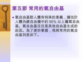 第五節 常用的氧自由基
♦ 氧自由基對人體有特殊的意義，據估計

人體內總自由機中約 95% 以上屬氧自由
基。氧自由基往往是其他自由基生成的
起因。為了便於掌握，現將常用的氧自
由基列表如下。

 