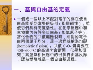 一、基與自由基的定義
♦ 一個或一個以上不配對電子的存在使自

由基能受到磁場的吸引 ( 即順磁性 ) ，並
使它們具有高度活性。在化學反應中和
生物體內有許多自由基 ( 如氫原子等 ) 。
當化合物的共價鍵斷裂時，成對的電子
由兩個原子均分，這一過程就稱為均裂
(homolytic fission) 。共價 C-O- 鍵需要在
450~600°C 的高溫才會斷開，化學加研
究了高溫氣相反應中的很多自由基反應
，認為燃燒就是一個自由基過程。

 