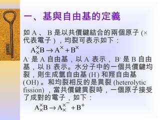 一、基與自由基的定義
如 A 、 B 是以共價鍵結合的兩個原子 (×
代表電子 ) ，均裂可表示如下：
A× B → A× + B×
×
A× 是 A 自由基，以 A˙ 表示， B× 是 B 自由
基，以 B˙ 表示。水分子中的一個共價鍵均
裂，則生成氫自由基 (H˙) 和羥自由基
(˙OH) 。和均裂相反的是異裂 (heterolytic
fission) ，當共價鍵異裂時，一個原子接受
了成對的電子，如下：
×
×−
+
A× B → A× + B

 