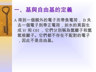 一、基與自由基的定義
A 得到一個額外的電子而帶負電荷， B 失
去一個電子則帶正電荷，如水的異裂生
成 H+ 和 OH- ，它們分別稱為氫離子和氫
氧根離子。它們都不存在不配對的電子
，因此不是自由基。

 