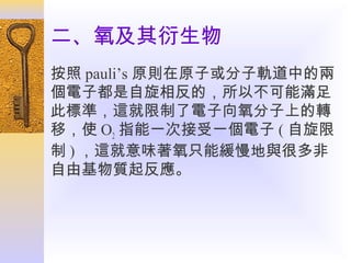 二、氧及其衍生物
按照 pauli’s 原則在原子或分子軌道中的兩
個電子都是自旋相反的，所以不可能滿足
此標準，這就限制了電子向氧分子上的轉
移，使 O2 指能一次接受一個電子 ( 自旋限
制 ) ，這就意味著氧只能緩慢地與很多非
自由基物質起反應。

 