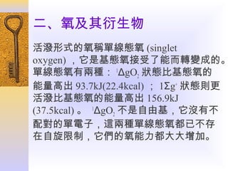 二、氧及其衍生物

活潑形式的氧稱單線態氧 (singlet
oxygen) ，它是基態氧接受了能而轉變成的。
單線態氧有兩種： 1ΔgO2 狀態比基態氧的
能量高出 93.7kJ(22.4kcal) ； 1Σg+ 狀態則更
活潑比基態氧的能量高出 156.9kJ
(37.5kcal) 。 1ΔgO2 不是自由基，它沒有不
配對的單電子，這兩種單線態氧都已不存
在自旋限制，它們的氧能力都大大增加。

 