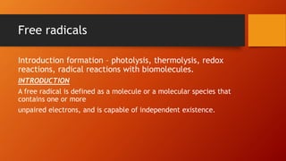 Free radicals
Introduction formation – photolysis, thermolysis, redox
reactions, radical reactions with biomolecules.
INTRODUCTION
A free radical is defined as a molecule or a molecular species that
contains one or more
unpaired electrons, and is capable of independent existence.
 