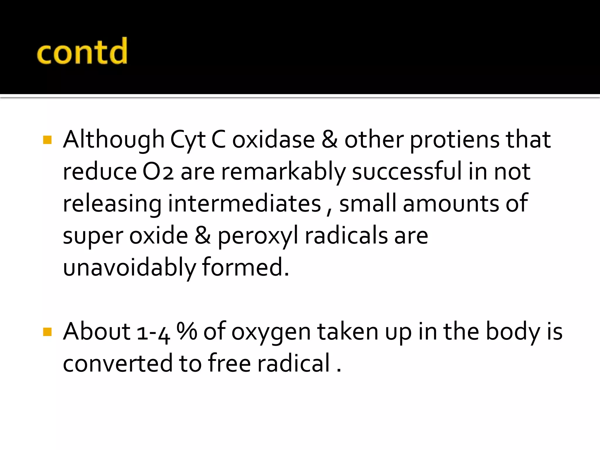  Although Cyt C oxidase & other protiens that
reduce O2 are remarkably successful in not
releasing intermediates , small amounts of
super oxide & peroxyl radicals are
unavoidably formed.
 About 1-4 % of oxygen taken up in the body is
converted to free radical .
 