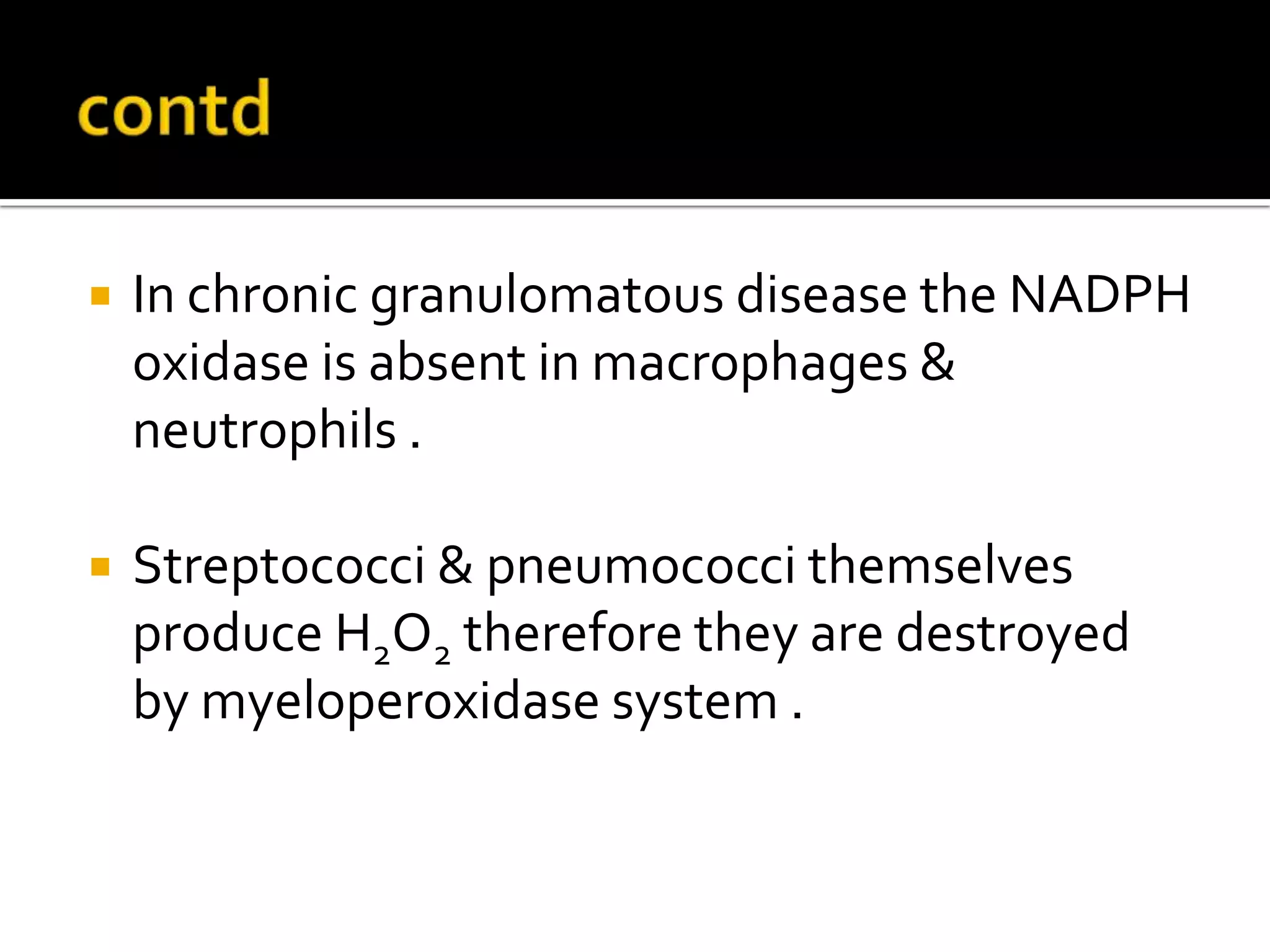  In chronic granulomatous disease the NADPH
oxidase is absent in macrophages &
neutrophils .
 Streptococci & pneumococci themselves
produce H2O2 therefore they are destroyed
by myeloperoxidase system .
 