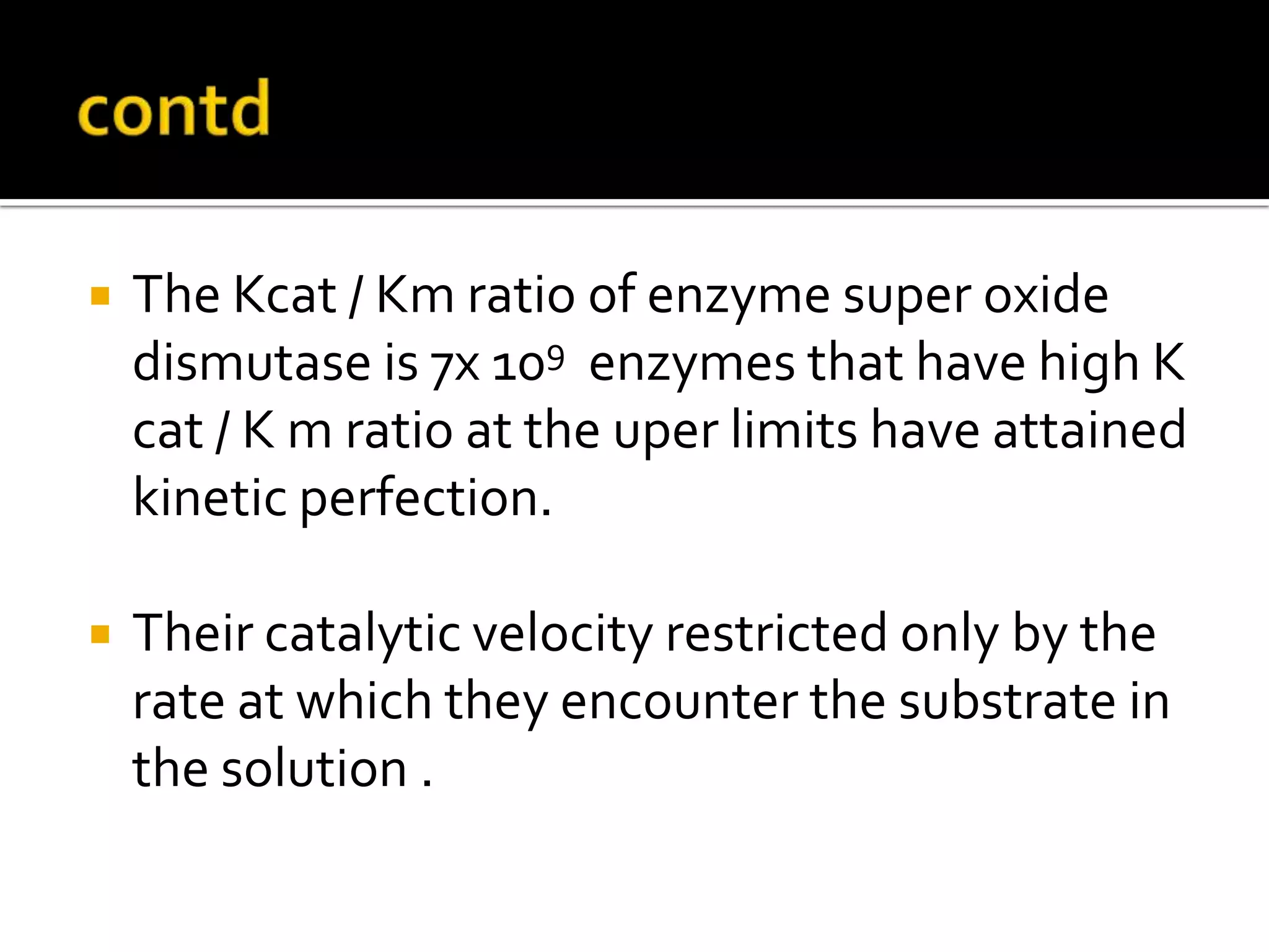  The Kcat / Km ratio of enzyme super oxide
dismutase is 7x 109 enzymes that have high K
cat / K m ratio at the uper limits have attained
kinetic perfection.
 Their catalytic velocity restricted only by the
rate at which they encounter the substrate in
the solution .
 