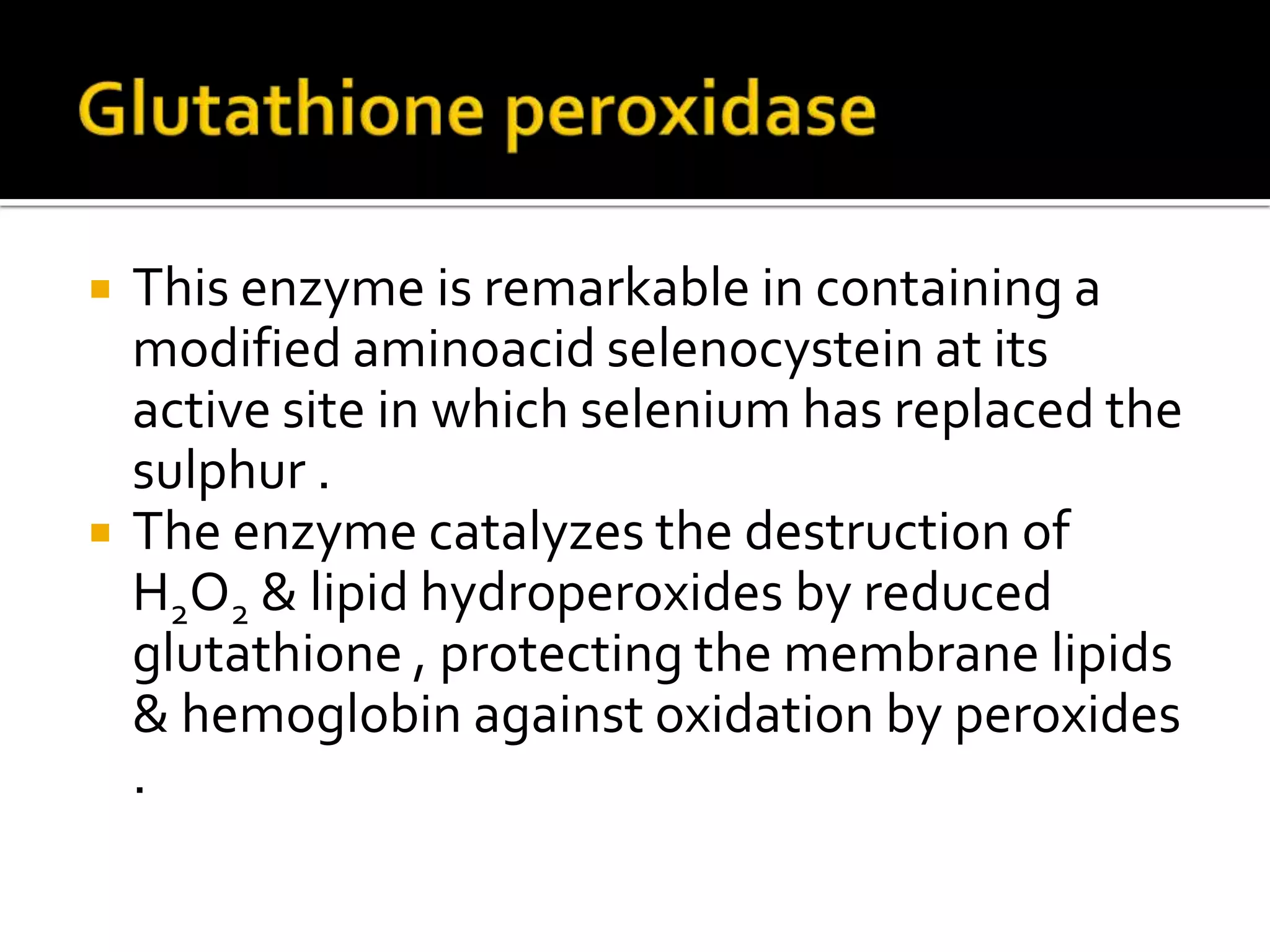  This enzyme is remarkable in containing a
modified aminoacid selenocystein at its
active site in which selenium has replaced the
sulphur .
 The enzyme catalyzes the destruction of
H2O2 & lipid hydroperoxides by reduced
glutathione , protecting the membrane lipids
& hemoglobin against oxidation by peroxides
.
 
