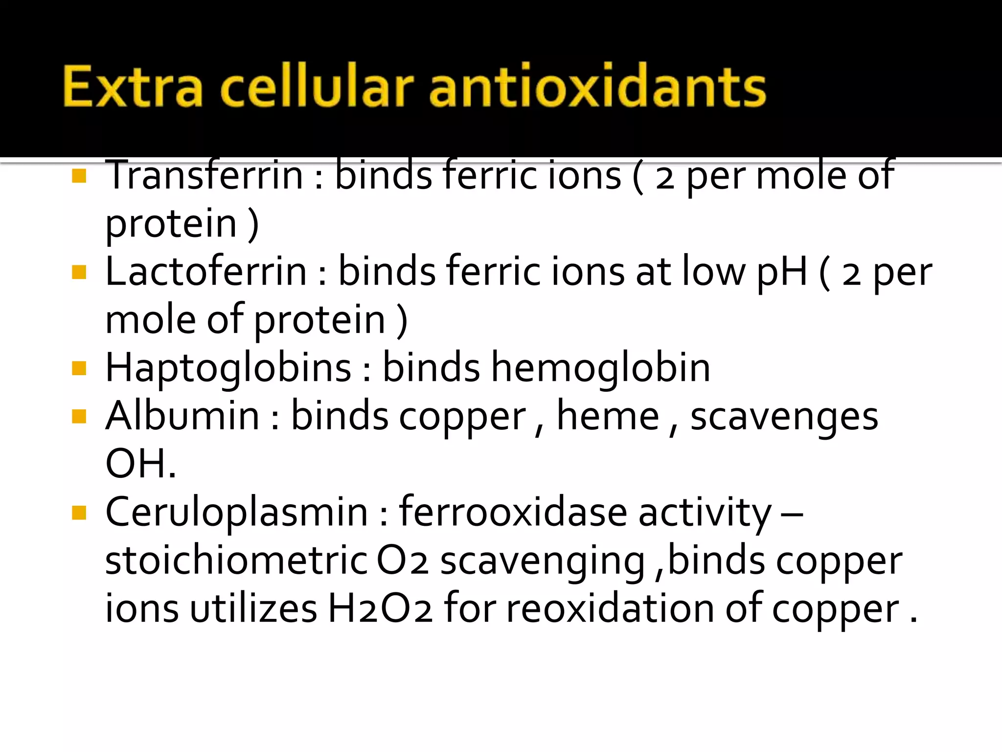  Transferrin : binds ferric ions ( 2 per mole of
protein )
 Lactoferrin : binds ferric ions at low pH ( 2 per
mole of protein )
 Haptoglobins : binds hemoglobin
 Albumin : binds copper , heme , scavenges
OH.
 Ceruloplasmin : ferrooxidase activity –
stoichiometricO2 scavenging ,binds copper
ions utilizes H2O2 for reoxidation of copper .
 