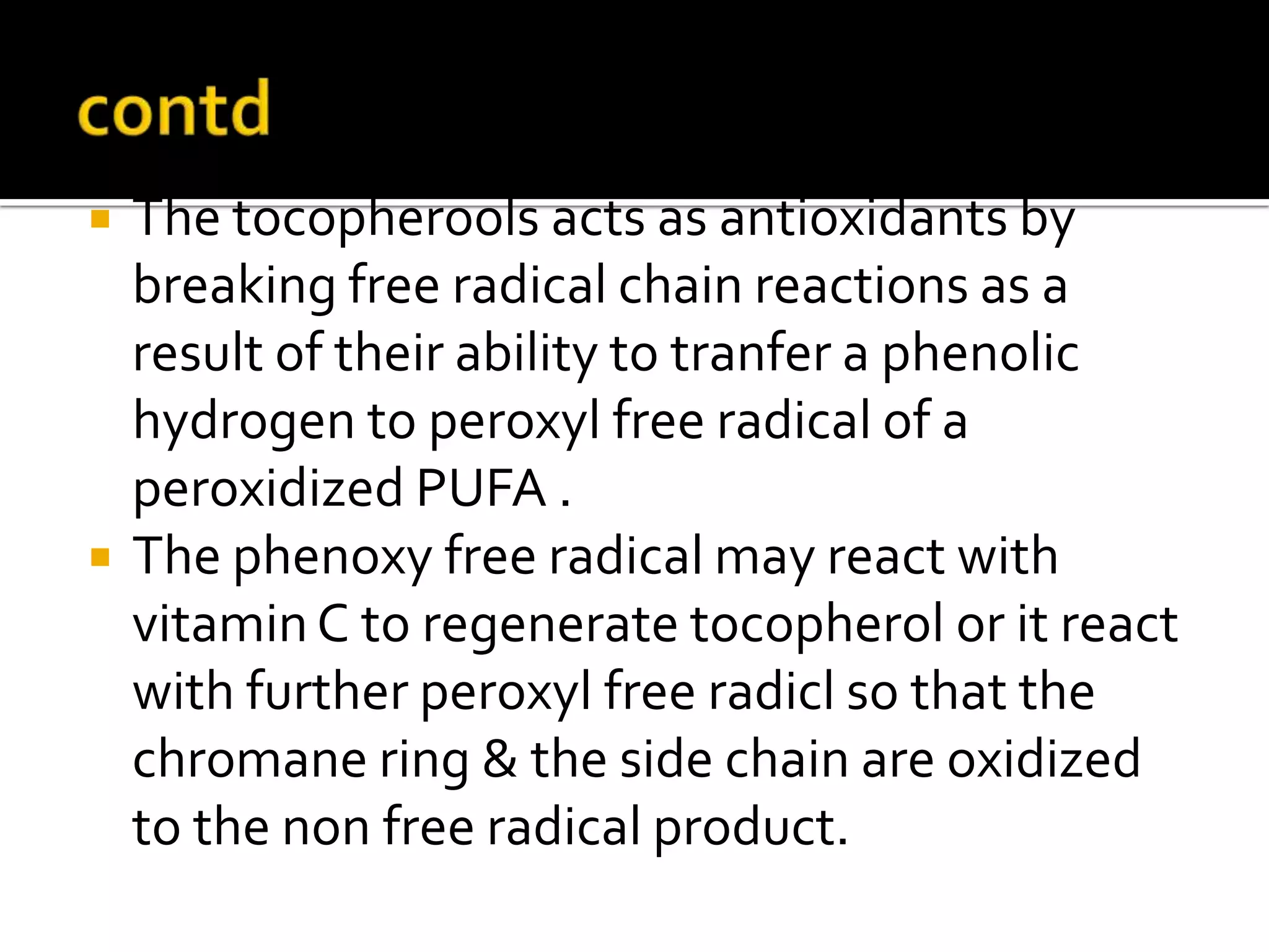  The tocopherools acts as antioxidants by
breaking free radical chain reactions as a
result of their ability to tranfer a phenolic
hydrogen to peroxyl free radical of a
peroxidized PUFA .
 The phenoxy free radical may react with
vitaminC to regenerate tocopherol or it react
with further peroxyl free radicl so that the
chromane ring & the side chain are oxidized
to the non free radical product.
 