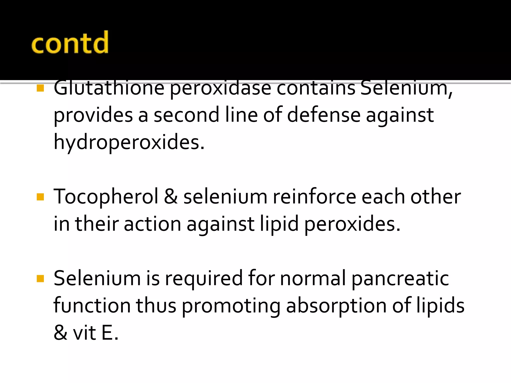  Glutathione peroxidase contains Selenium,
provides a second line of defense against
hydroperoxides.
 Tocopherol & selenium reinforce each other
in their action against lipid peroxides.
 Selenium is required for normal pancreatic
function thus promoting absorption of lipids
& vit E.
 