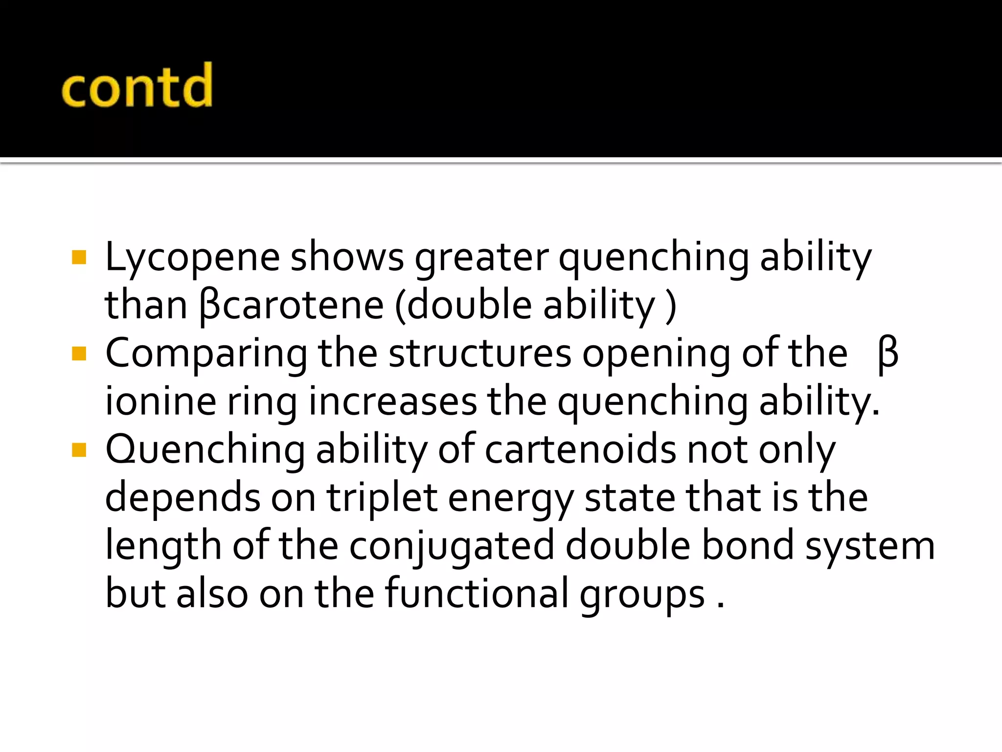  Lycopene shows greater quenching ability
than βcarotene (double ability )
 Comparing the structures opening of the β
ionine ring increases the quenching ability.
 Quenching ability of cartenoids not only
depends on triplet energy state that is the
length of the conjugated double bond system
but also on the functional groups .
 