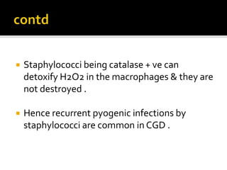  Staphylococci being catalase + ve can
detoxify H2O2 in the macrophages & they are
not destroyed .
 Hence recurrent pyogenic infections by
staphylococci are common in CGD .
 