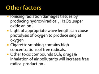  Ionising radiation damages tissues by
producing hydroxylradical , H2O2 ,super
oxide anion .
 Light of appropriate wave length can cause
photolysis of oxygen to produce singlet
oxygen .
 Cigarette smoking contains high
concentrations of free radicals.
 Other toxic compounds CCl4 drugs &
inhalation of air pollutants will increase free
radical production .
 