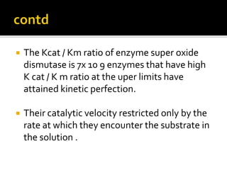 The Kcat / Km ratio of enzyme super oxide
dismutase is 7x 10 9 enzymes that have high
K cat / K m ratio at the uper limits have
attained kinetic perfection.
 Their catalytic velocity restricted only by the
rate at which they encounter the substrate in
the solution .
 