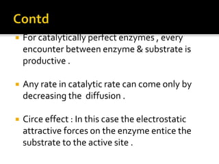  For catalytically perfect enzymes , every
encounter between enzyme & substrate is
productive .
 Any rate in catalytic rate can come only by
decreasing the diffusion .
 Circe effect : In this case the electrostatic
attractive forces on the enzyme entice the
substrate to the active site .
 