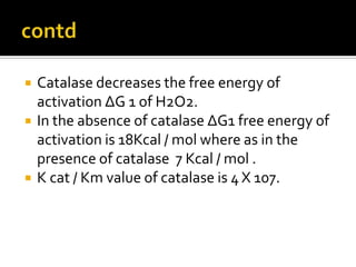  Catalase decreases the free energy of
activation ∆G 1 of H2O2.
 In the absence of catalase ∆G1 free energy of
activation is 18Kcal / mol where as in the
presence of catalase 7 Kcal / mol .
 K cat / Km value of catalase is 4 X 107.
 