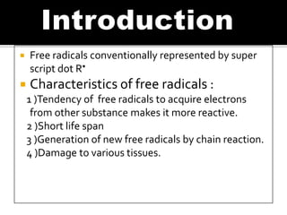  Free radicals conventionally represented by super
script dot R•
 Characteristics of free radicals :
1 )Tendency of free radicals to acquire electrons
from other substance makes it more reactive.
2 )Short life span
3 )Generation of new free radicals by chain reaction.
4 )Damage to various tissues.
 