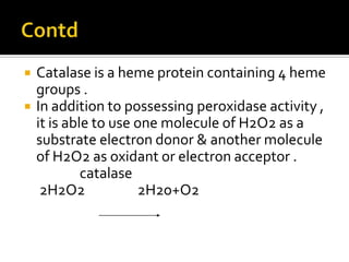  Catalase is a heme protein containing 4 heme
groups .
 In addition to possessing peroxidase activity ,
it is able to use one molecule of H2O2 as a
substrate electron donor & another molecule
of H2O2 as oxidant or electron acceptor .
catalase
2H2O2 2H2o+O2
 