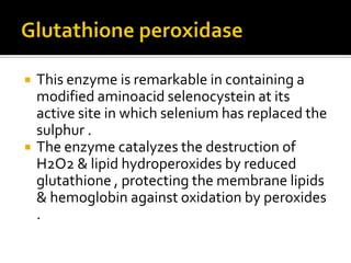 This enzyme is remarkable in containing a
modified aminoacid selenocystein at its
active site in which selenium has replaced the
sulphur .
 The enzyme catalyzes the destruction of
H2O2 & lipid hydroperoxides by reduced
glutathione , protecting the membrane lipids
& hemoglobin against oxidation by peroxides
.
 