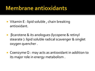  Vitamin E : lipid soluble , chain breaking
antioxidant.
 βcarotene & its anologues (lycopene & retinyl
stearate ): lipid soluble radical scavenger & singlet
oxygen quencher .
 Coenzyme Q : may acts as antioxidant in addition to
its major role in energy metabolism .
 