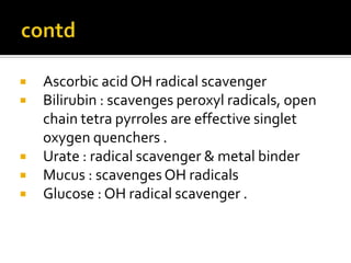  Ascorbic acid OH radical scavenger
 Bilirubin : scavenges peroxyl radicals, open
chain tetra pyrroles are effective singlet
oxygen quenchers .
 Urate : radical scavenger & metal binder
 Mucus : scavenges OH radicals
 Glucose : OH radical scavenger .
 