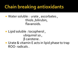  Water soluble : urate , ascorbates ,
thiols ,bilirubin,
flavanoids.
 Lipid soluble : tocopherol ,
ubiquinol 10 ,
β carotene .
 Urate & vitamin E acts in lipid phase to trap
ROO· radicals .
 