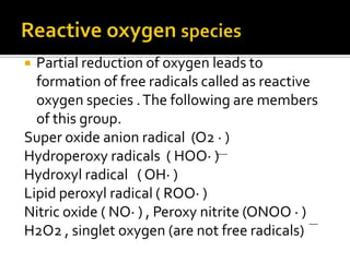  Partial reduction of oxygen leads to
formation of free radicals called as reactive
oxygen species .The following are members
of this group.
Super oxide anion radical (O2 · )
Hydroperoxy radicals ( HOO· )
Hydroxyl radical ( OH· )
Lipid peroxyl radical ( ROO· )
Nitric oxide ( NO· ) , Peroxy nitrite (ONOO · )
H2O2 , singlet oxygen (are not free radicals)
 