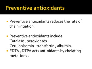  Preventive antioxidants reduces the rate of
chain intiation .
 Preventive antioxidants include
Catalase , peroxidases ,
Ceruloplasmin , transferrin , albumin.
 EDTA , DTPA acts anti xidants by chelating
metal ions .
 