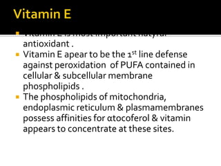  Vitamin E is most important natyral
antioxidant .
 Vitamin E apear to be the 1st line defense
against peroxidation of PUFA contained in
cellular & subcellular membrane
phospholipids .
 The phospholipids of mitochondria,
endoplasmic reticulum & plasmamembranes
possess affinities for αtocoferol & vitamin
appears to concentrate at these sites.
 