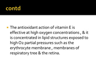  The antioxidant action of vitamin E is
effective at high oxygen concentrations , & it
is concentrated in lipid structures exposed to
highO2 partial pressures such as the
erythrocyte membrane , membranes of
respiratory tree & the retina.
 
